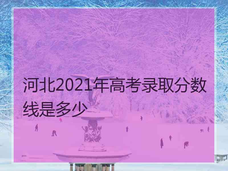 河北2021年高考录取分数线是多少