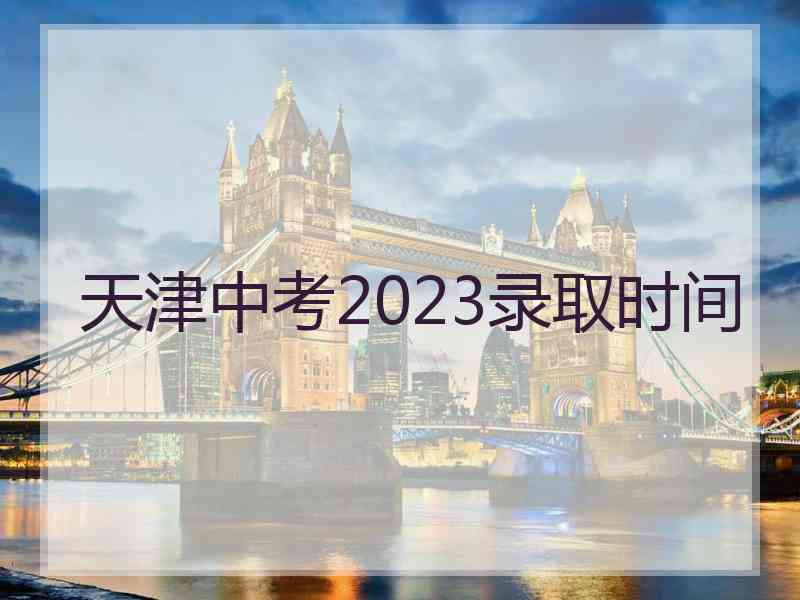 天津中考2023录取时间