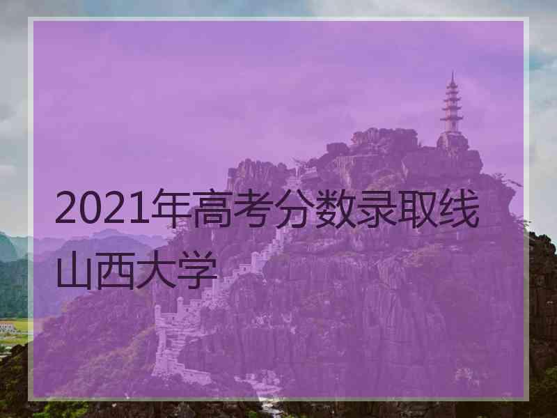 2021年高考分数录取线山西大学