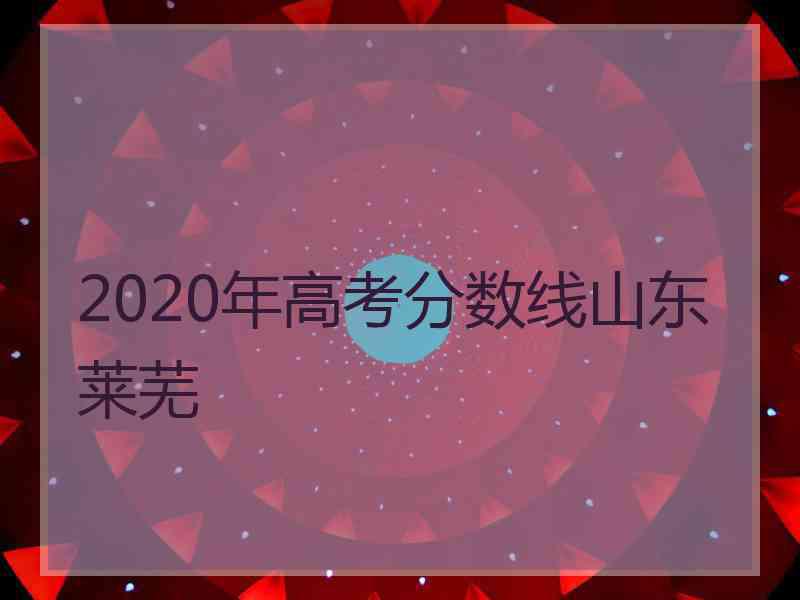 2020年高考分数线山东莱芜