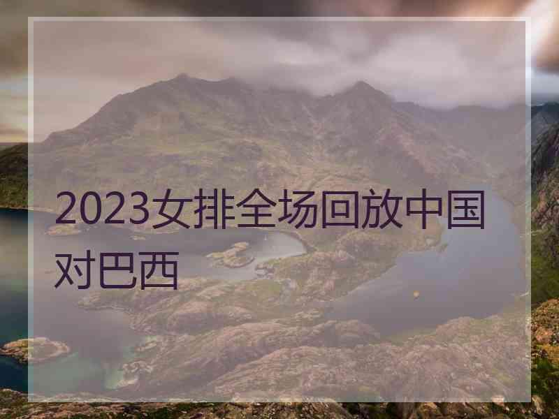 2023女排全场回放中国对巴西