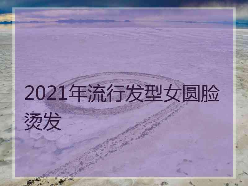 2021年流行发型女圆脸烫发