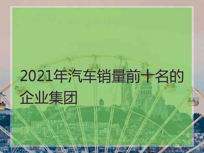 2021年汽车销量前十名的企业集团