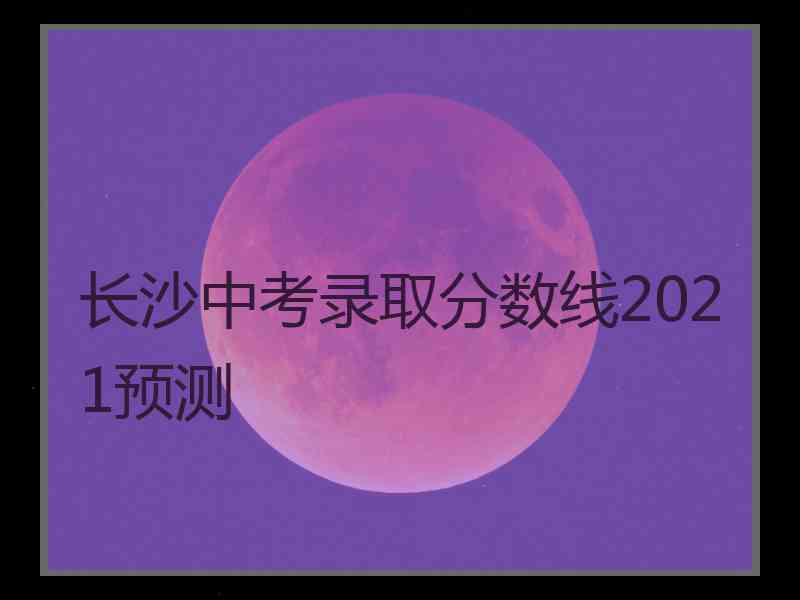 长沙中考录取分数线2021预测