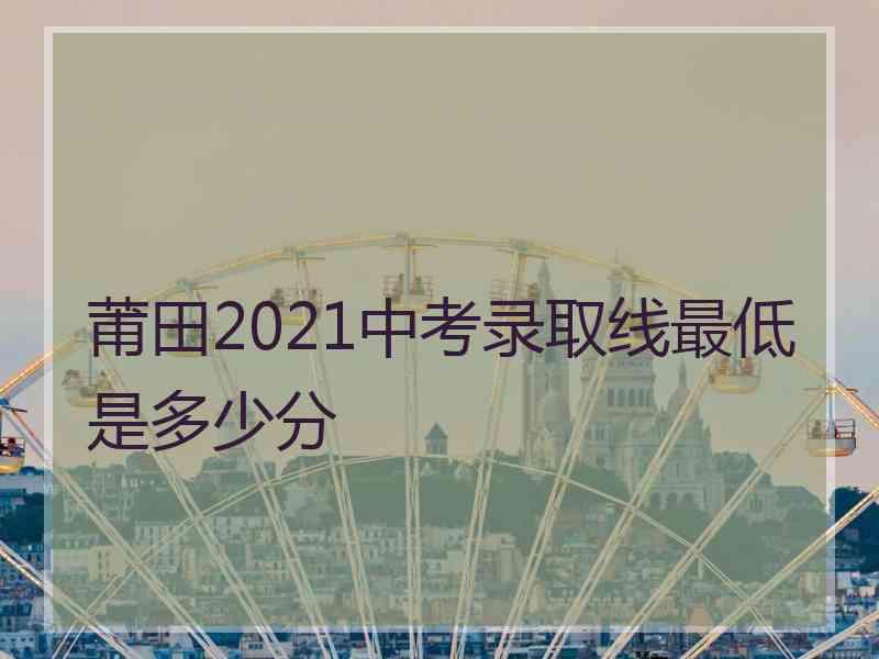 莆田2021中考录取线最低是多少分