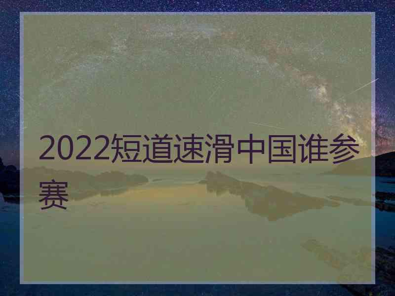 2022短道速滑中国谁参赛