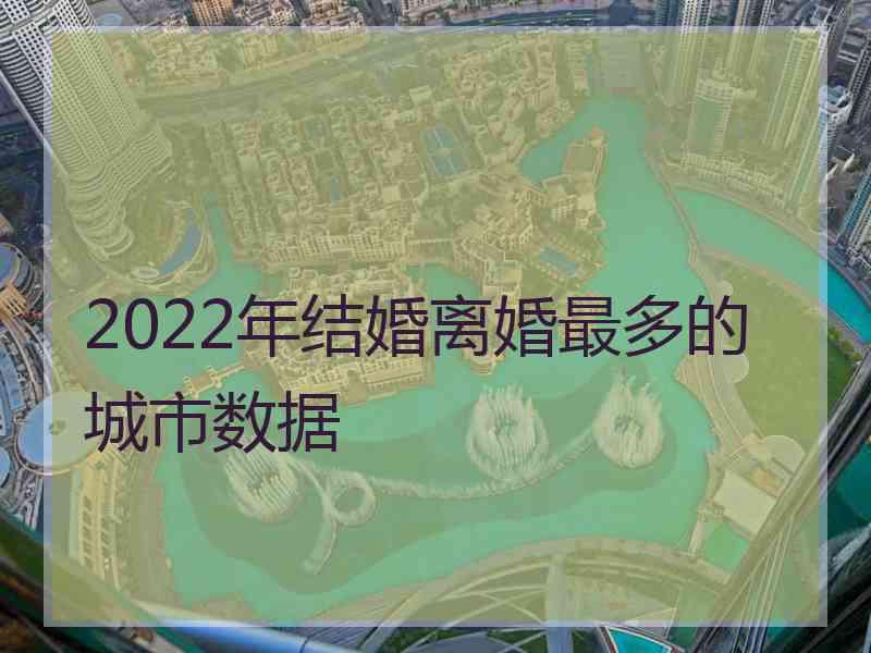 2022年结婚离婚最多的城市数据