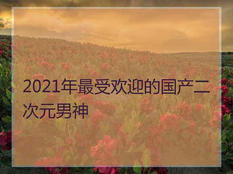 2021年最受欢迎的国产二次元男神