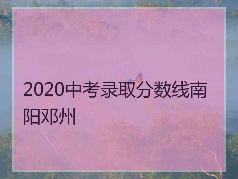 2020中考录取分数线南阳邓州