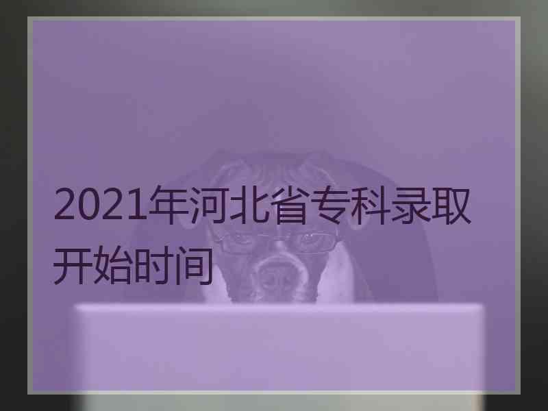 2021年河北省专科录取开始时间