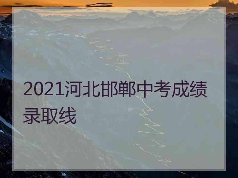 2021河北邯郸中考成绩录取线