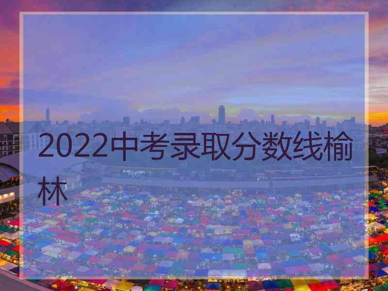 2022中考录取分数线榆林