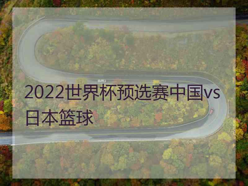 2022世界杯预选赛中国vs日本篮球