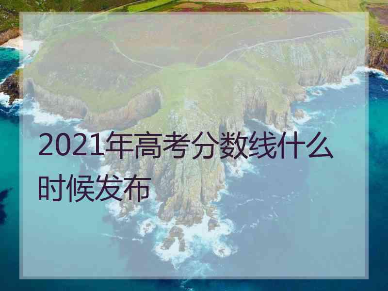 2021年高考分数线什么时候发布