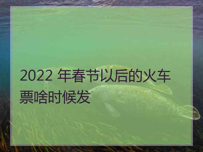 2022 年春节以后的火车票啥时候发