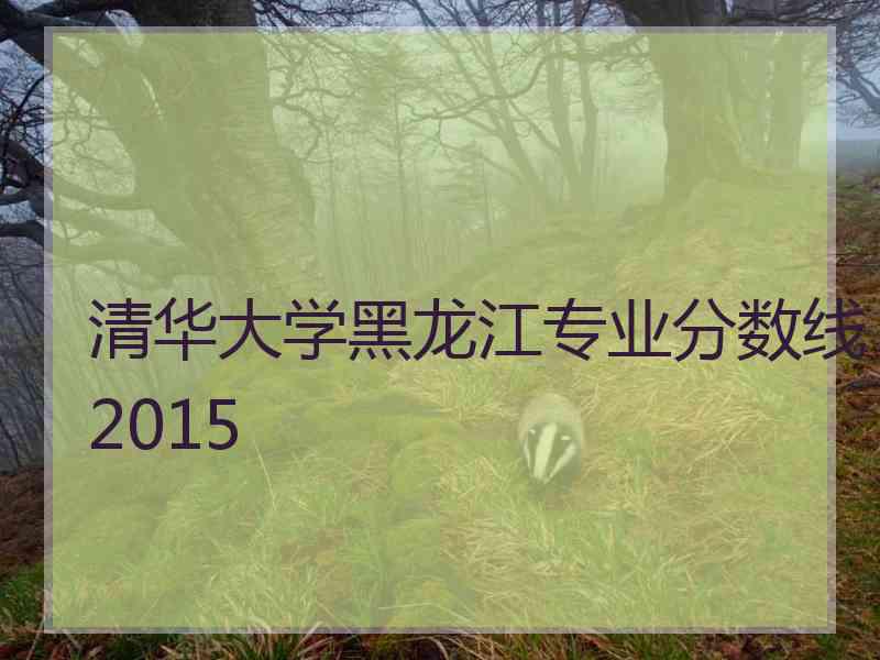 清华大学黑龙江专业分数线2015