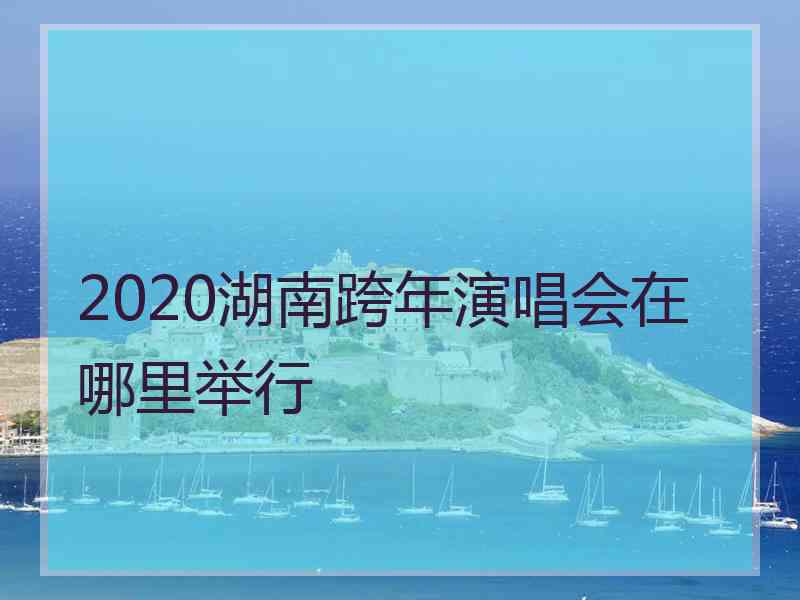 2020湖南跨年演唱会在哪里举行