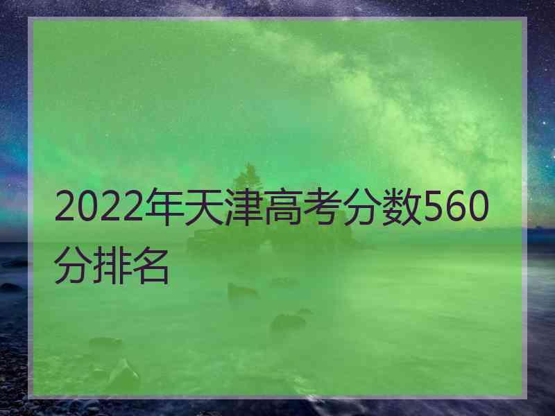 2022年天津高考分数560分排名