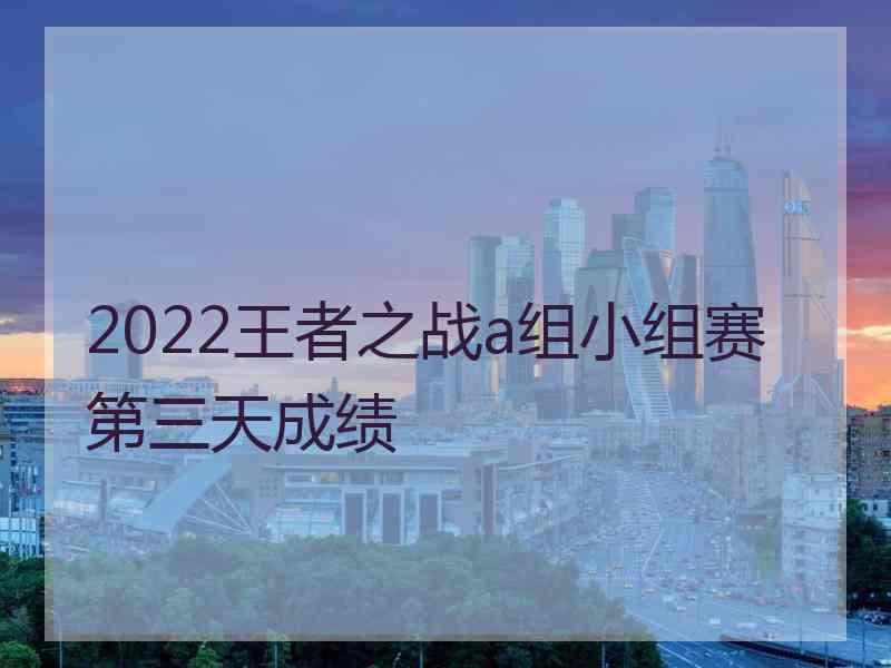 2022王者之战a组小组赛第三天成绩