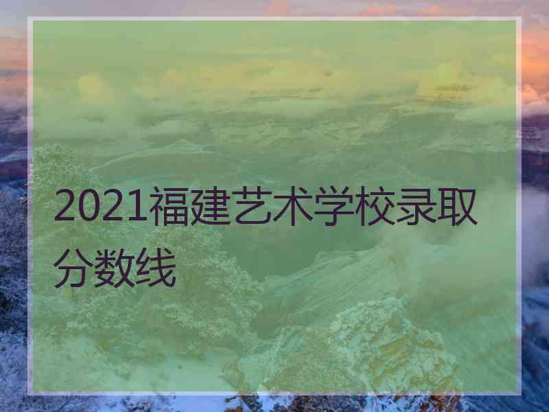 2021福建艺术学校录取分数线