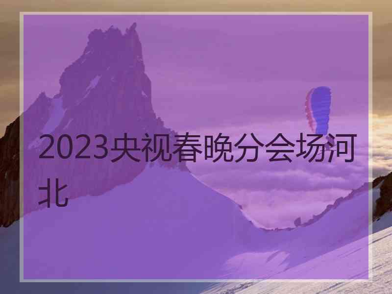 2023央视春晚分会场河北