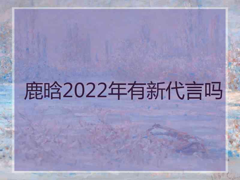 鹿晗2022年有新代言吗