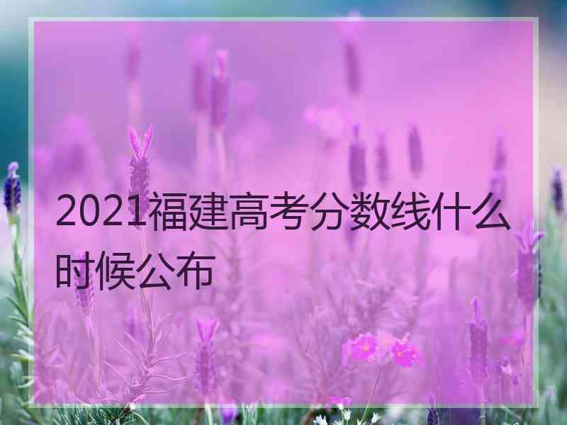 2021福建高考分数线什么时候公布