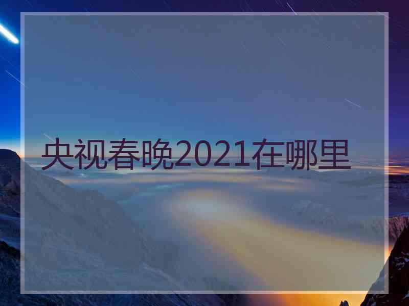 央视春晚2021在哪里