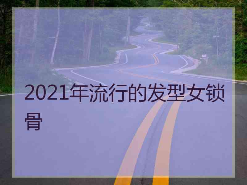 2021年流行的发型女锁骨