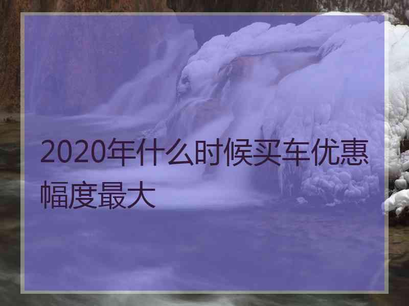 2020年什么时候买车优惠幅度最大