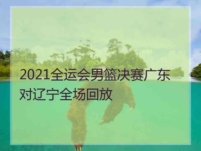 2021全运会男篮决赛广东对辽宁全场回放