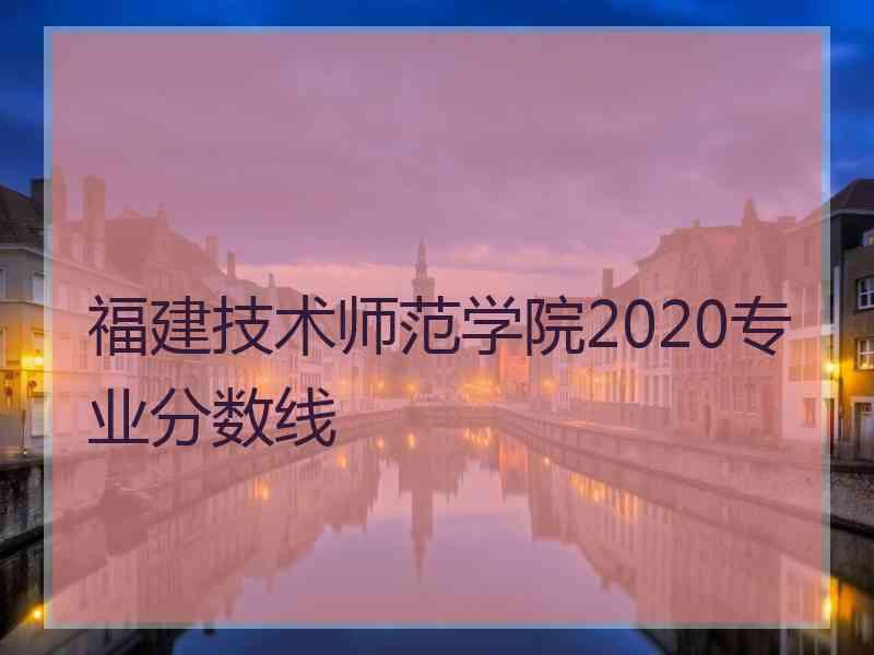 福建技术师范学院2020专业分数线