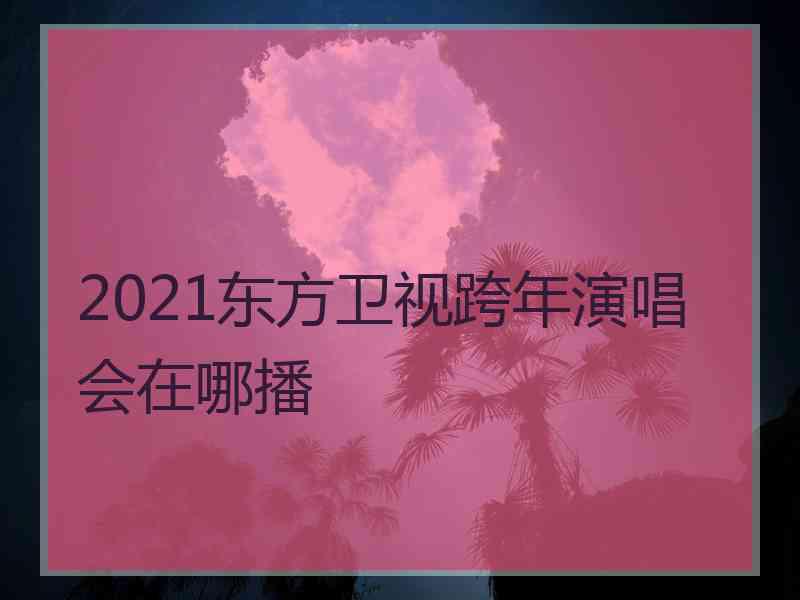 2021东方卫视跨年演唱会在哪播