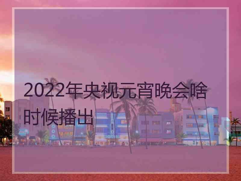 2022年央视元宵晚会啥时候播出