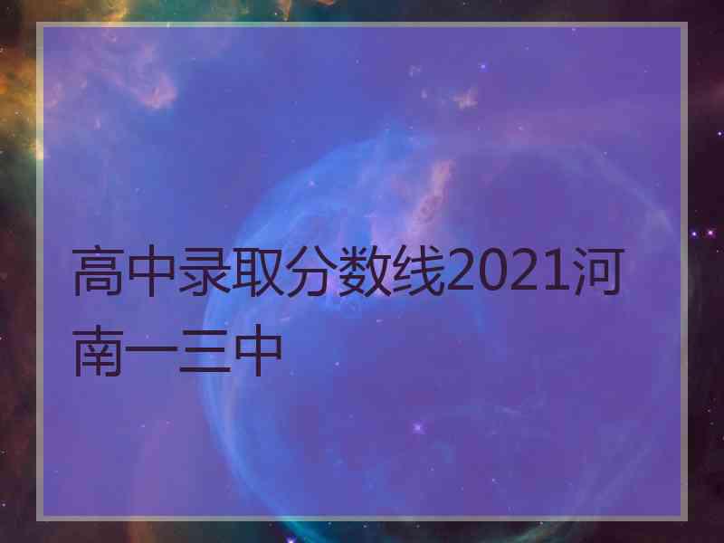 高中录取分数线2021河南一三中