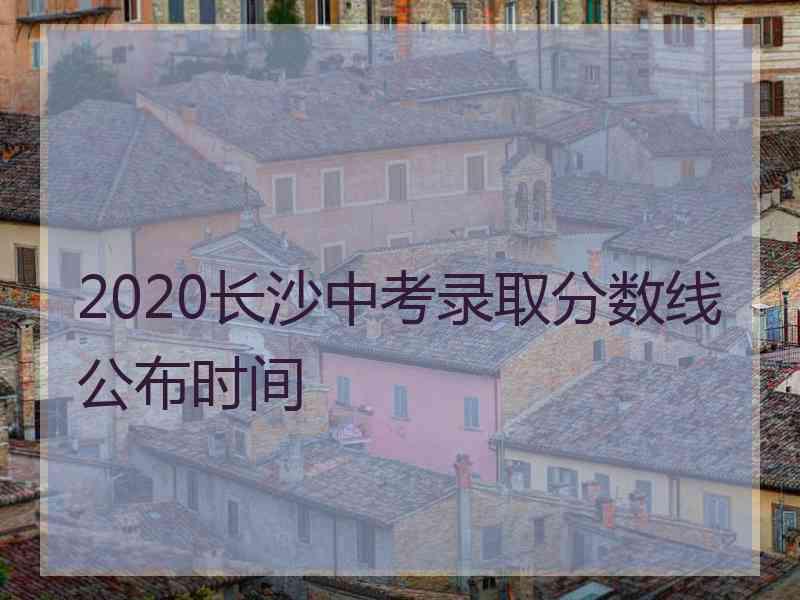 2020长沙中考录取分数线公布时间