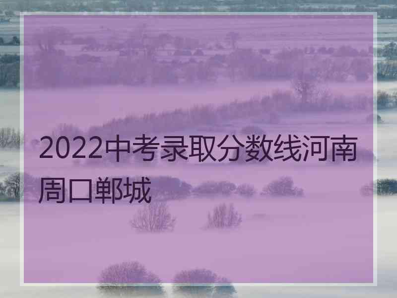 2022中考录取分数线河南周口郸城