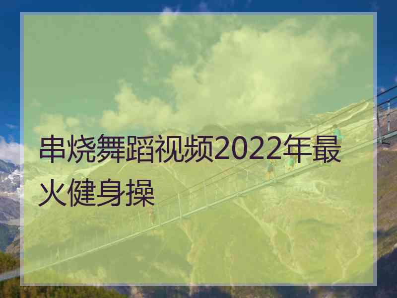 串烧舞蹈视频2022年最火健身操