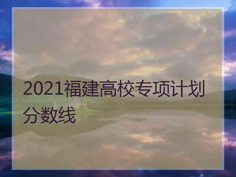 2021福建高校专项计划分数线