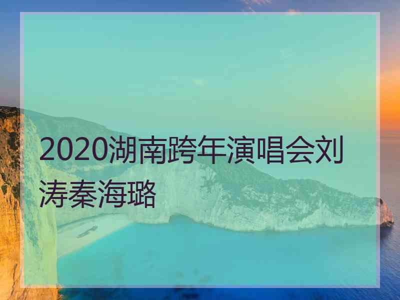 2020湖南跨年演唱会刘涛秦海璐