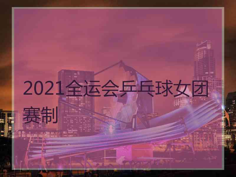 2021全运会乒乓球女团赛制