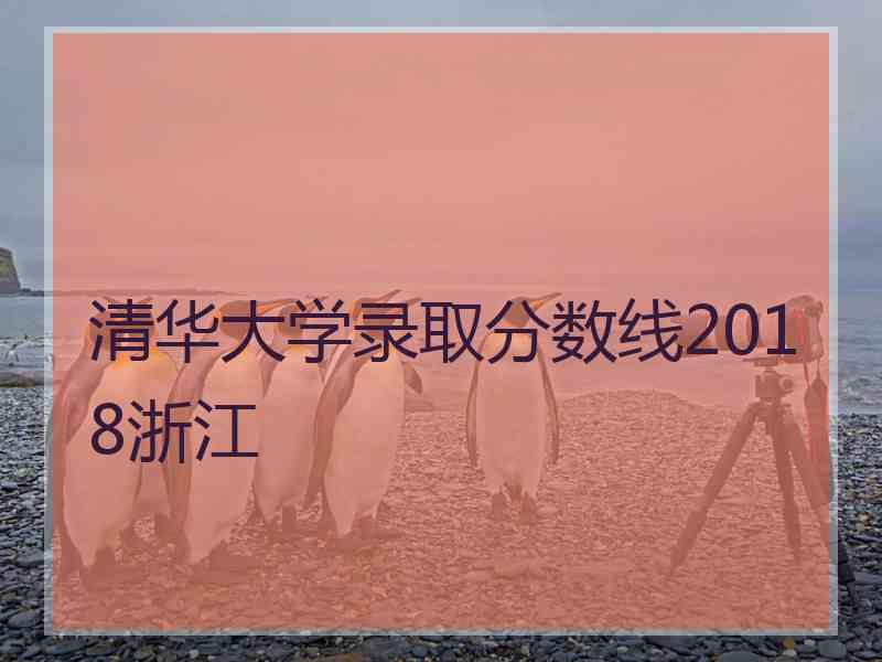 清华大学录取分数线2018浙江