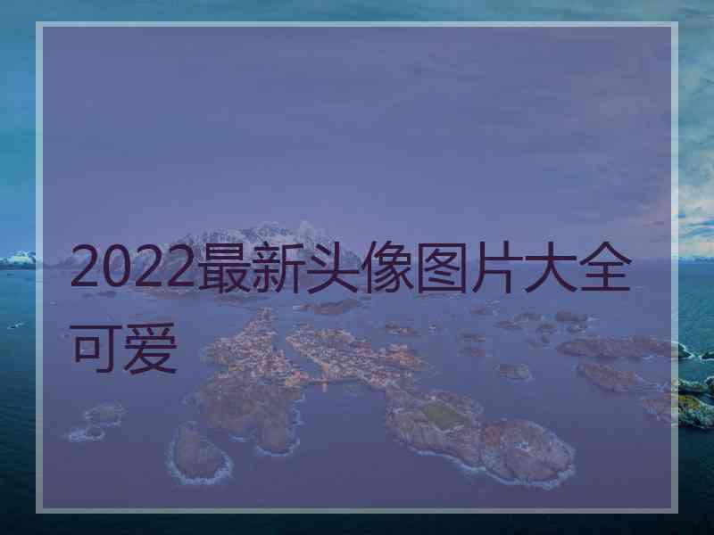 2022最新头像图片大全可爱