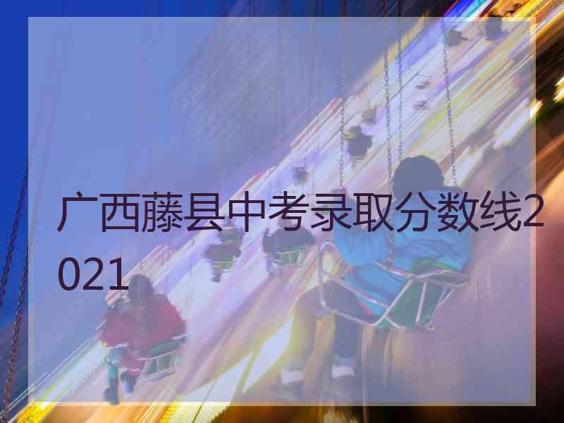 广西藤县中考录取分数线2021