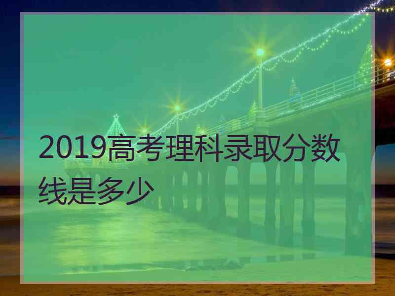 2019高考理科录取分数线是多少