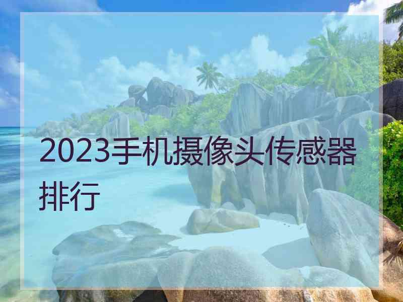 2023手机摄像头传感器排行