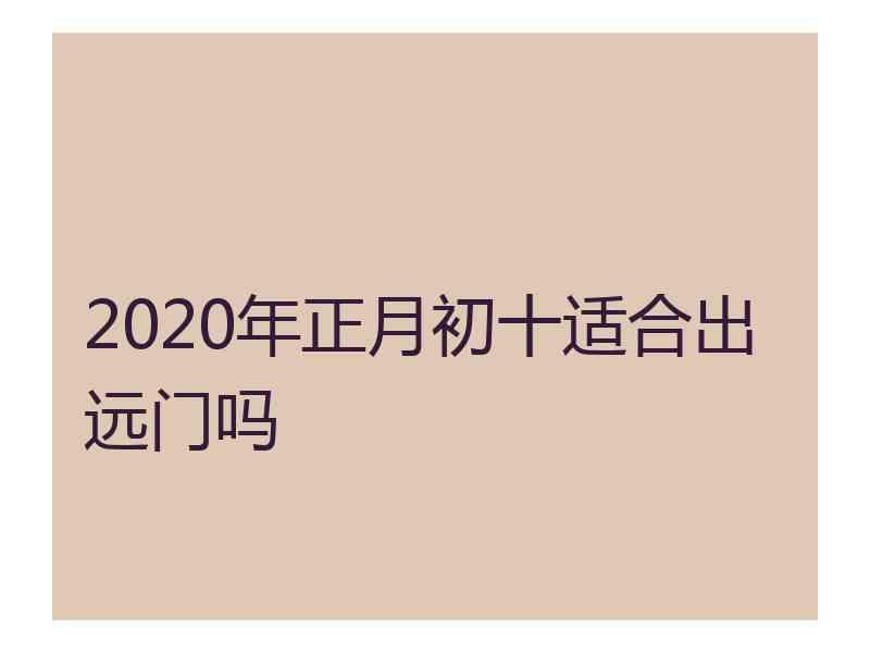 2020年正月初十适合出远门吗