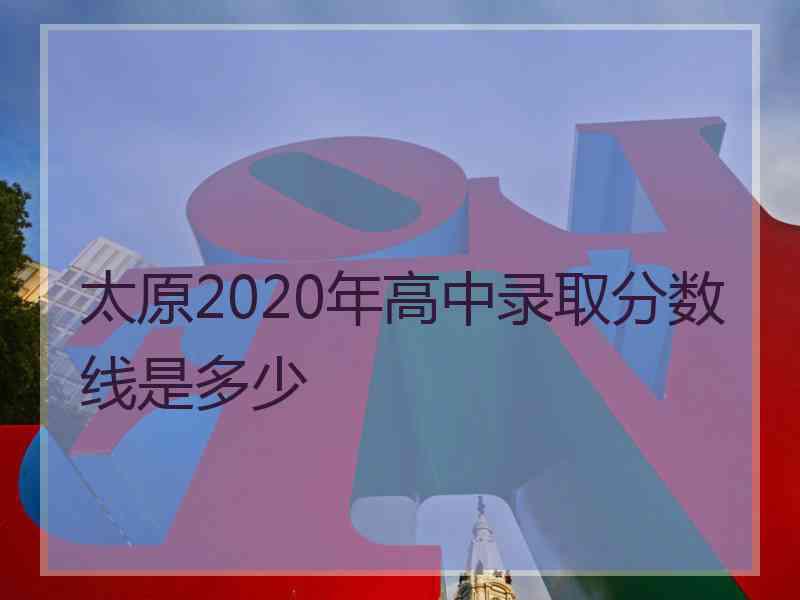 太原2020年高中录取分数线是多少