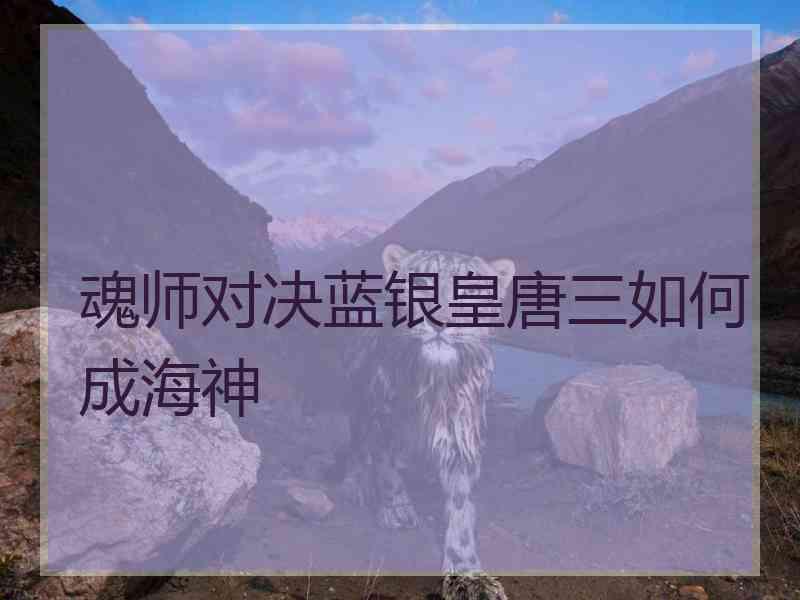 魂师对决蓝银皇唐三如何成海神