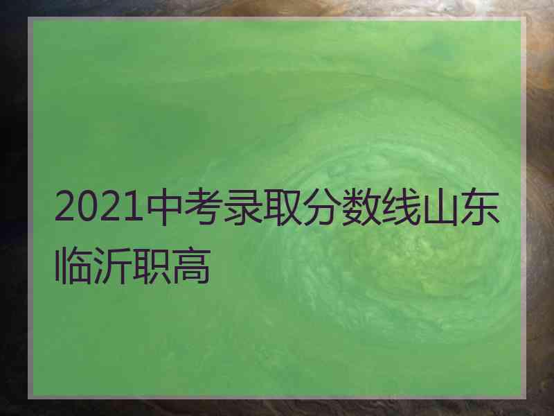 2021中考录取分数线山东临沂职高